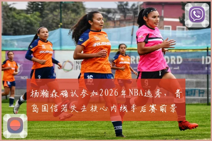 杨瀚森确认参加2026年NBA选秀，青岛国信若失去核心内线季后赛前景几何？