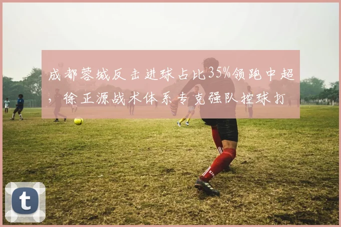 成都蓉城反击进球占比35%领跑中超，徐正源战术体系专克强队控球打法