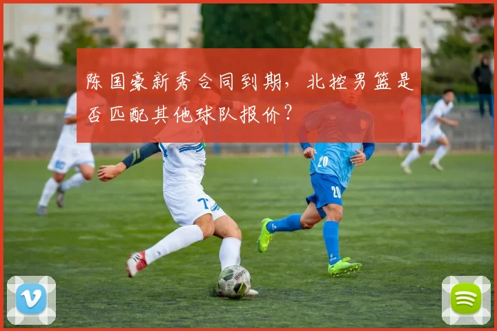 陈国豪新秀合同到期，北控男篮是否匹配其他球队报价？