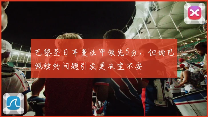 巴黎圣日耳曼法甲领先5分,但姆巴佩续约问题引发更衣室不安