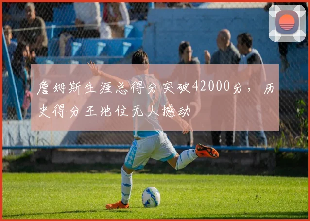 詹姆斯生涯总得分突破42000分，历史得分王地位无人撼动