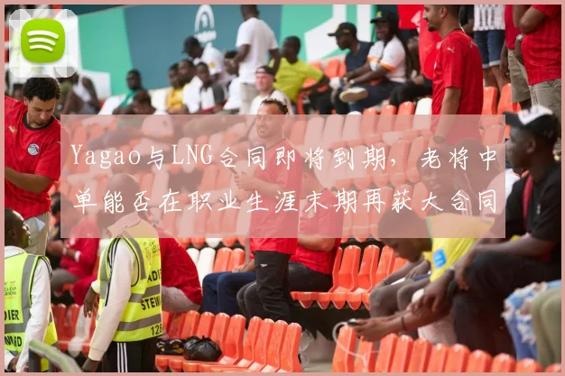 Yagao与LNG合同即将到期，老将中单能否在职业生涯末期再获大合同？